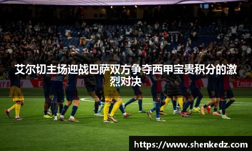 艾尔切主场迎战巴萨双方争夺西甲宝贵积分的激烈对决