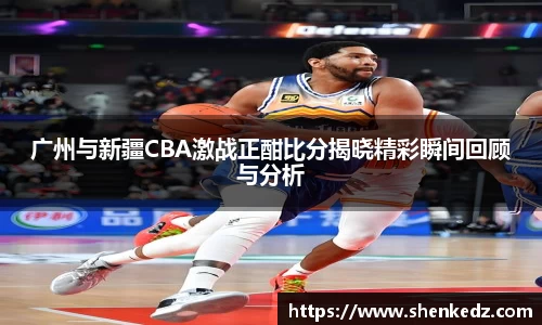 广州与新疆CBA激战正酣比分揭晓精彩瞬间回顾与分析