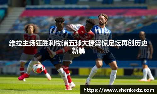 维拉主场狂胜利物浦五球大捷震惊足坛再创历史新篇